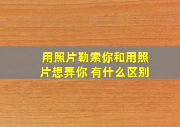 用照片勒索你和用照片想弄你 有什么区别